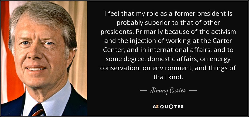 I feel that my role as a former president is probably superior to that of other presidents. Primarily because of the activism and the injection of working at the Carter Center, and in international affairs, and to some degree, domestic affairs, on energy conservation, on environment, and things of that kind. - Jimmy Carter
