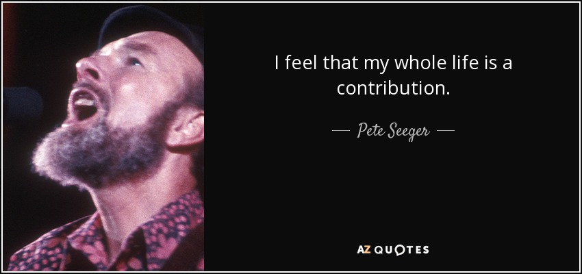 I feel that my whole life is a contribution. - Pete Seeger