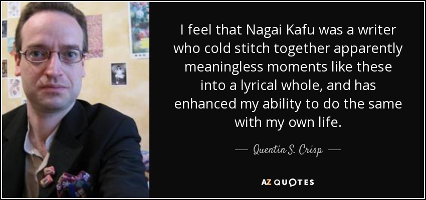 I feel that Nagai Kafu was a writer who cold stitch together apparently meaningless moments like these into a lyrical whole, and has enhanced my ability to do the same with my own life. - Quentin S. Crisp