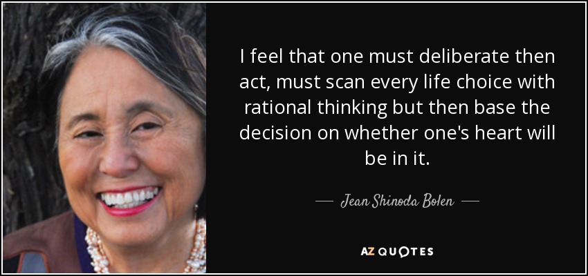 I feel that one must deliberate then act, must scan every life choice with rational thinking but then base the decision on whether one's heart will be in it. - Jean Shinoda Bolen