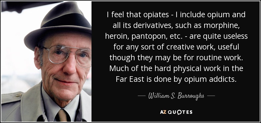 I feel that opiates - I include opium and all its derivatives, such as morphine, heroin, pantopon, etc. - are quite useless for any sort of creative work, useful though they may be for routine work. Much of the hard physical work in the Far East is done by opium addicts. - William S. Burroughs