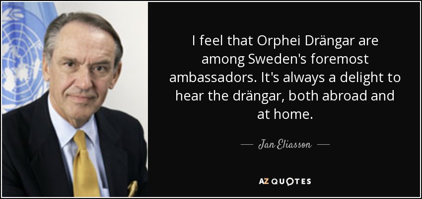 I feel that Orphei Drängar are among Sweden's foremost ambassadors. It's always a delight to hear the drängar, both abroad and at home. - Jan Eliasson