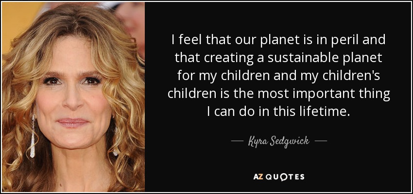 I feel that our planet is in peril and that creating a sustainable planet for my children and my children's children is the most important thing I can do in this lifetime. - Kyra Sedgwick