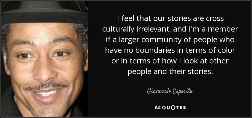 I feel that our stories are cross culturally irrelevant, and I'm a member if a larger community of people who have no boundaries in terms of color or in terms of how I look at other people and their stories. - Giancarlo Esposito