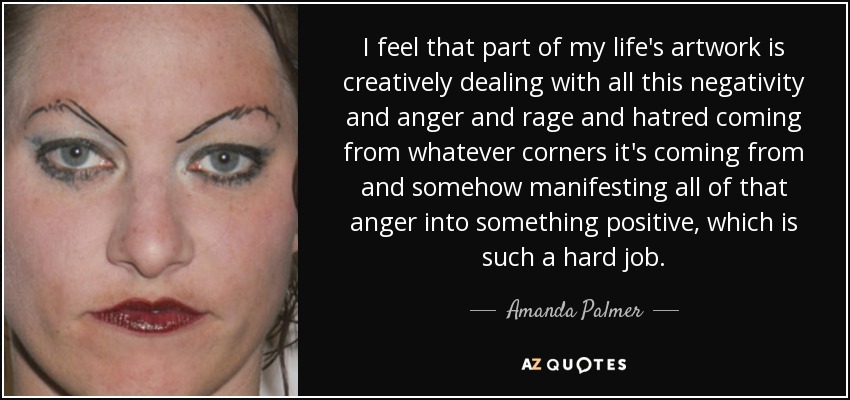I feel that part of my life's artwork is creatively dealing with all this negativity and anger and rage and hatred coming from whatever corners it's coming from and somehow manifesting all of that anger into something positive, which is such a hard job. - Amanda Palmer