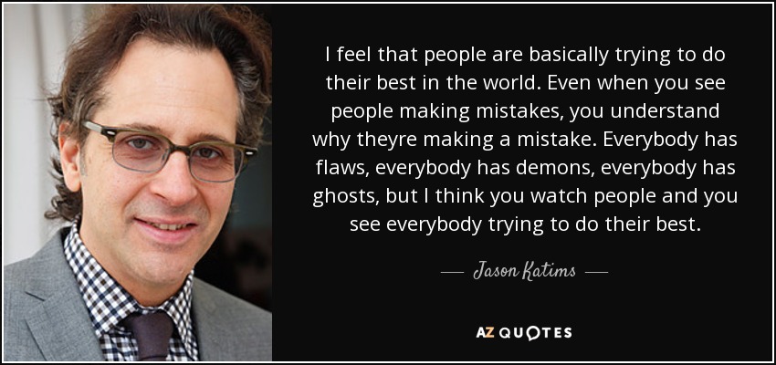 I feel that people are basically trying to do their best in the world. Even when you see people making mistakes, you understand why theyre making a mistake. Everybody has flaws, everybody has demons, everybody has ghosts, but I think you watch people and you see everybody trying to do their best. - Jason Katims
