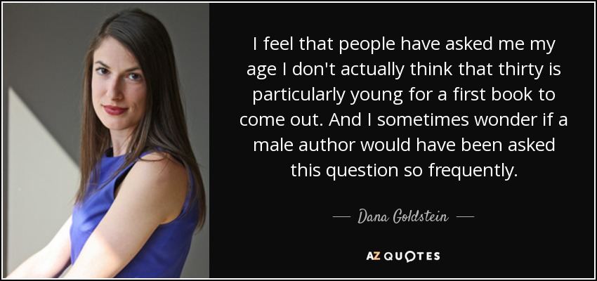 I feel that people have asked me my age I don't actually think that thirty is particularly young for a first book to come out. And I sometimes wonder if a male author would have been asked this question so frequently. - Dana Goldstein