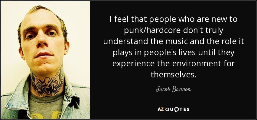 I feel that people who are new to punk/hardcore don't truly understand the music and the role it plays in people's lives until they experience the environment for themselves. - Jacob Bannon