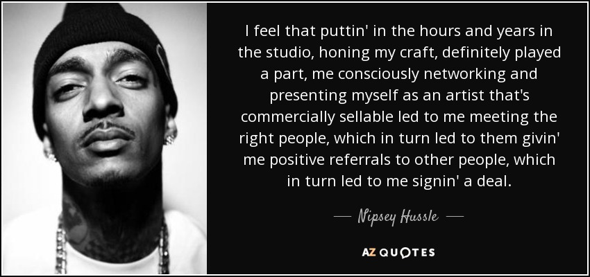 I feel that puttin' in the hours and years in the studio, honing my craft, definitely played a part, me consciously networking and presenting myself as an artist that's commercially sellable led to me meeting the right people, which in turn led to them givin' me positive referrals to other people, which in turn led to me signin' a deal. - Nipsey Hussle