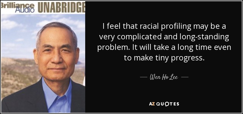 I feel that racial profiling may be a very complicated and long-standing problem. It will take a long time even to make tiny progress. - Wen Ho Lee
