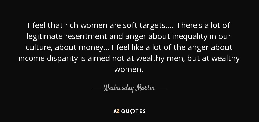 I feel that rich women are soft targets.... There's a lot of legitimate resentment and anger about inequality in our culture, about money... I feel like a lot of the anger about income disparity is aimed not at wealthy men, but at wealthy women. - Wednesday Martin
