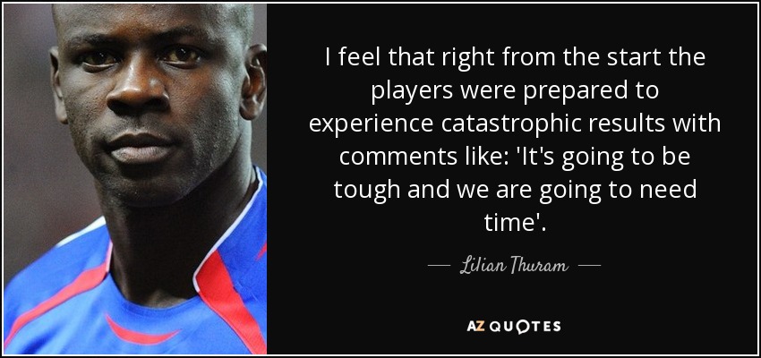 I feel that right from the start the players were prepared to experience catastrophic results with comments like: 'It's going to be tough and we are going to need time'. - Lilian Thuram