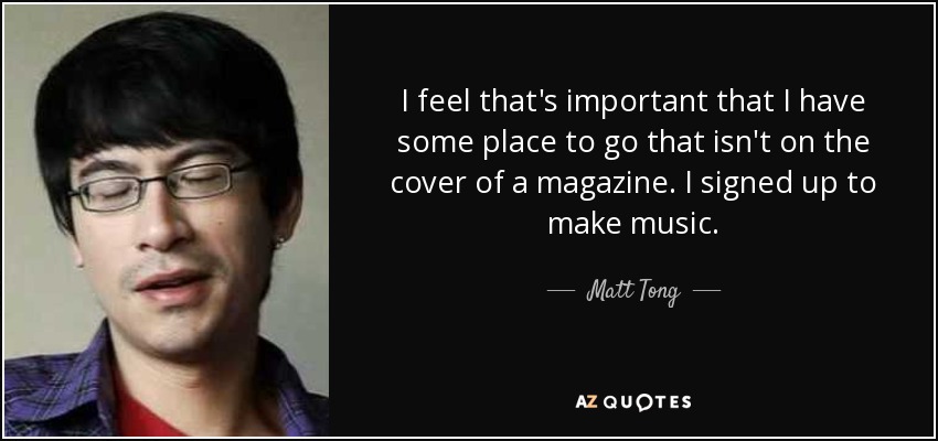 I feel that's important that I have some place to go that isn't on the cover of a magazine. I signed up to make music. - Matt Tong