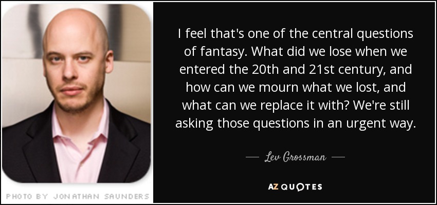 I feel that's one of the central questions of fantasy. What did we lose when we entered the 20th and 21st century, and how can we mourn what we lost, and what can we replace it with? We're still asking those questions in an urgent way. - Lev Grossman