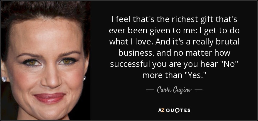 I feel that's the richest gift that's ever been given to me: I get to do what I love. And it's a really brutal business, and no matter how successful you are you hear 