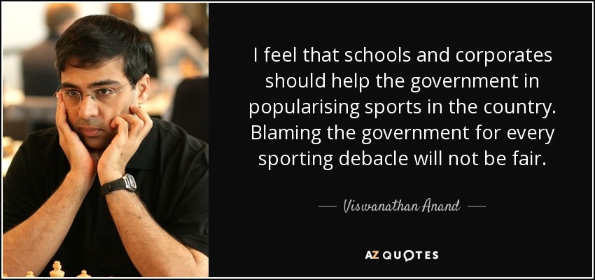 I feel that schools and corporates should help the government in popularising sports in the country. Blaming the government for every sporting debacle will not be fair. - Viswanathan Anand