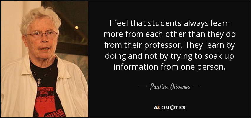 I feel that students always learn more from each other than they do from their professor. They learn by doing and not by trying to soak up information from one person. - Pauline Oliveros