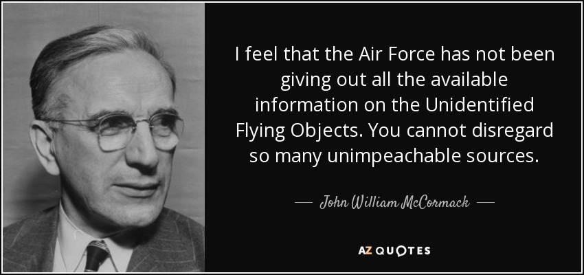 I feel that the Air Force has not been giving out all the available information on the Unidentified Flying Objects. You cannot disregard so many unimpeachable sources. - John William McCormack