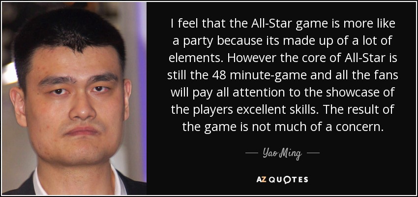 I feel that the All-Star game is more like a party because its made up of a lot of elements. However the core of All-Star is still the 48 minute-game and all the fans will pay all attention to the showcase of the players excellent skills. The result of the game is not much of a concern. - Yao Ming