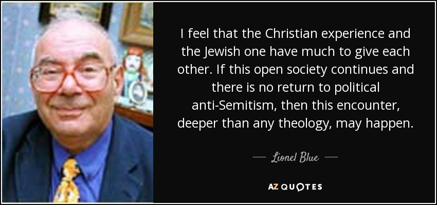 I feel that the Christian experience and the Jewish one have much to give each other. If this open society continues and there is no return to political anti-Semitism, then this encounter, deeper than any theology, may happen. - Lionel Blue