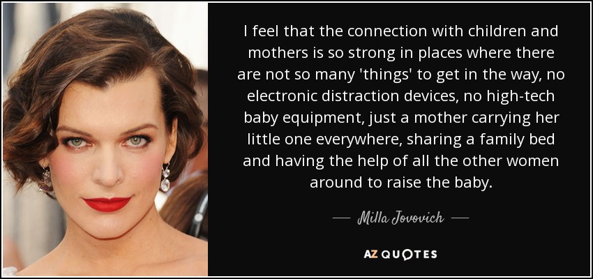 I feel that the connection with children and mothers is so strong in places where there are not so many 'things' to get in the way, no electronic distraction devices, no high-tech baby equipment, just a mother carrying her little one everywhere, sharing a family bed and having the help of all the other women around to raise the baby. - Milla Jovovich