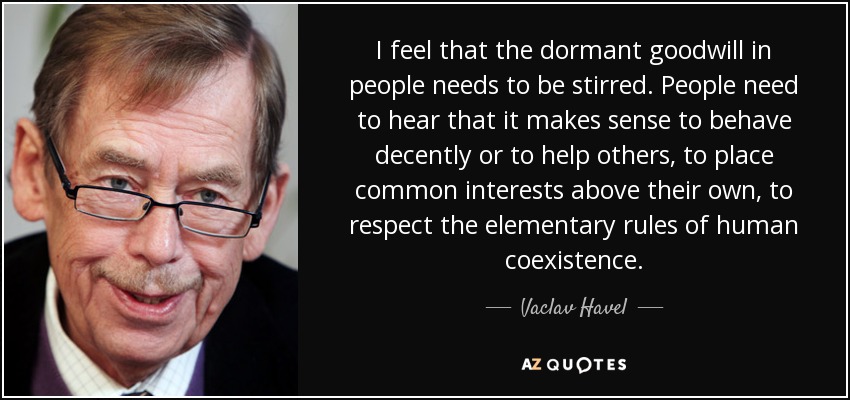 I feel that the dormant goodwill in people needs to be stirred. People need to hear that it makes sense to behave decently or to help others, to place common interests above their own, to respect the elementary rules of human coexistence. - Vaclav Havel