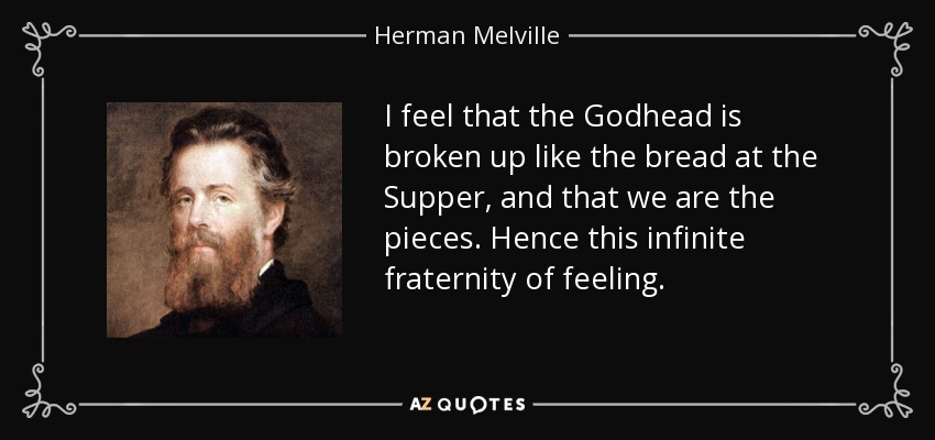 I feel that the Godhead is broken up like the bread at the Supper, and that we are the pieces. Hence this infinite fraternity of feeling. - Herman Melville