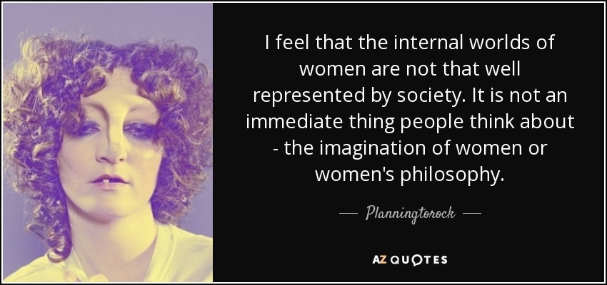 I feel that the internal worlds of women are not that well represented by society. It is not an immediate thing people think about - the imagination of women or women's philosophy. - Planningtorock