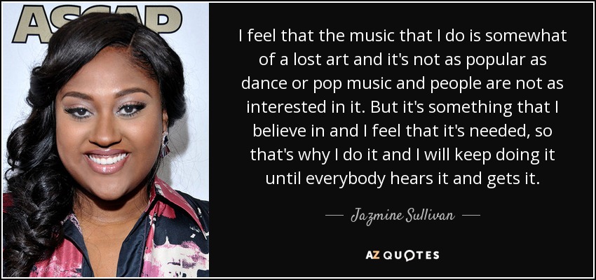 I feel that the music that I do is somewhat of a lost art and it's not as popular as dance or pop music and people are not as interested in it. But it's something that I believe in and I feel that it's needed, so that's why I do it and I will keep doing it until everybody hears it and gets it. - Jazmine Sullivan