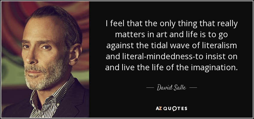 I feel that the only thing that really matters in art and life is to go against the tidal wave of literalism and literal-mindedness-to insist on and live the life of the imagination. - David Salle