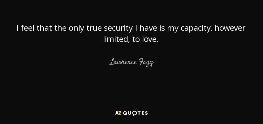 I feel that the only true security I have is my capacity, however limited, to love. - Lawrence Fagg