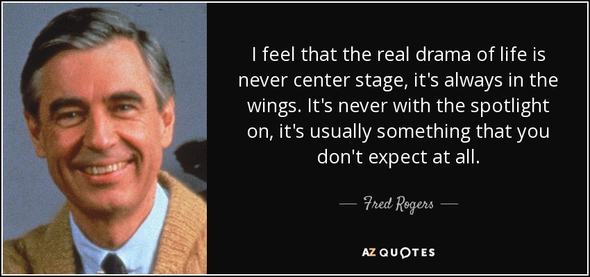 I feel that the real drama of life is never center stage, it's always in the wings. It's never with the spotlight on, it's usually something that you don't expect at all. - Fred Rogers