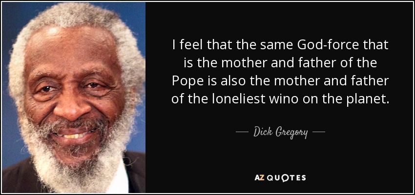 I feel that the same God-force that is the mother and father of the Pope is also the mother and father of the loneliest wino on the planet. - Dick Gregory