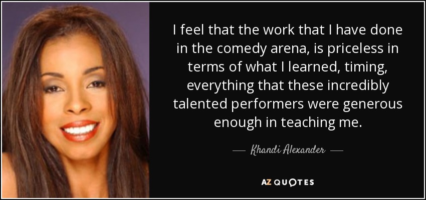 I feel that the work that I have done in the comedy arena, is priceless in terms of what I learned, timing, everything that these incredibly talented performers were generous enough in teaching me. - Khandi Alexander