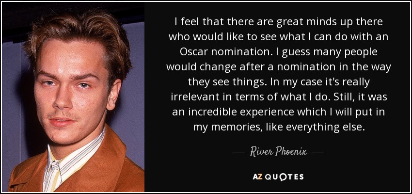 I feel that there are great minds up there who would like to see what I can do with an Oscar nomination. I guess many people would change after a nomination in the way they see things. In my case it's really irrelevant in terms of what I do. Still, it was an incredible experience which I will put in my memories, like everything else. - River Phoenix