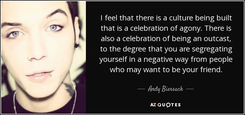 I feel that there is a culture being built that is a celebration of agony. There is also a celebration of being an outcast, to the degree that you are segregating yourself in a negative way from people who may want to be your friend. - Andy Biersack