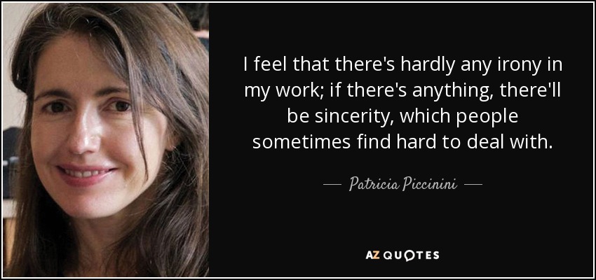 I feel that there's hardly any irony in my work; if there's anything, there'll be sincerity, which people sometimes find hard to deal with. - Patricia Piccinini