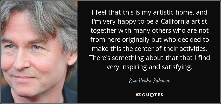 I feel that this is my artistic home, and I'm very happy to be a California artist together with many others who are not from here originally but who decided to make this the center of their activities. There's something about that that I find very inspiring and satisfying. - Esa-Pekka Salonen