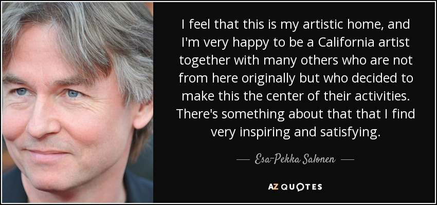 I feel that this is my artistic home, and I'm very happy to be a California artist together with many others who are not from here originally but who decided to make this the center of their activities. There's something about that that I find very inspiring and satisfying. - Esa-Pekka Salonen