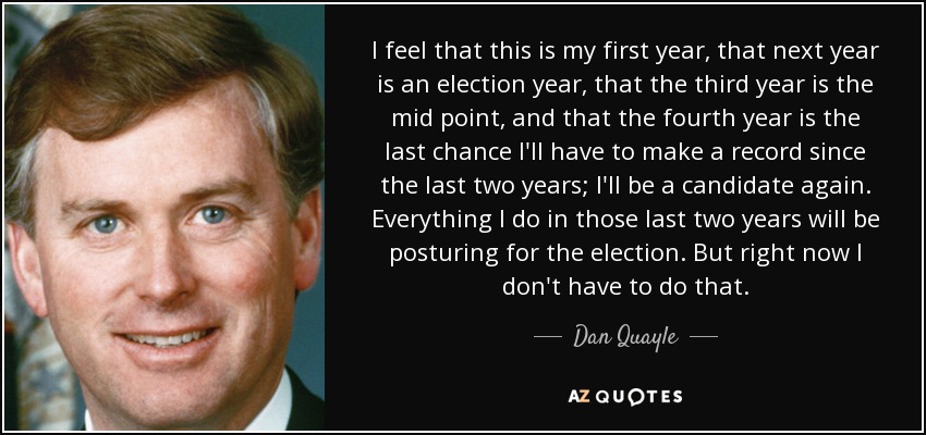 I feel that this is my first year, that next year is an election year, that the third year is the mid point, and that the fourth year is the last chance I'll have to make a record since the last two years; I'll be a candidate again. Everything I do in those last two years will be posturing for the election. But right now I don't have to do that. - Dan Quayle