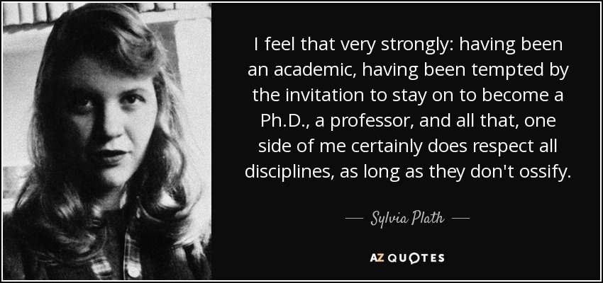 I feel that very strongly: having been an academic, having been tempted by the invitation to stay on to become a Ph.D., a professor, and all that, one side of me certainly does respect all disciplines, as long as they don't ossify. - Sylvia Plath