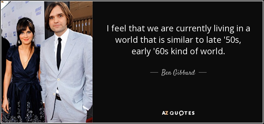 I feel that we are currently living in a world that is similar to late '50s, early '60s kind of world. - Ben Gibbard