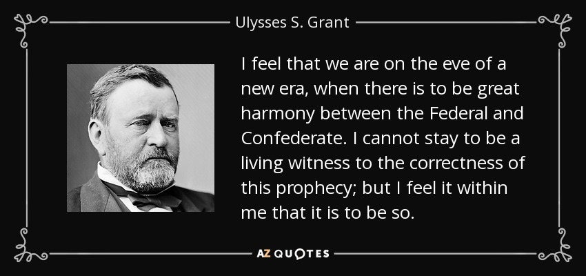 I feel that we are on the eve of a new era, when there is to be great harmony between the Federal and Confederate. I cannot stay to be a living witness to the correctness of this prophecy; but I feel it within me that it is to be so. - Ulysses S. Grant
