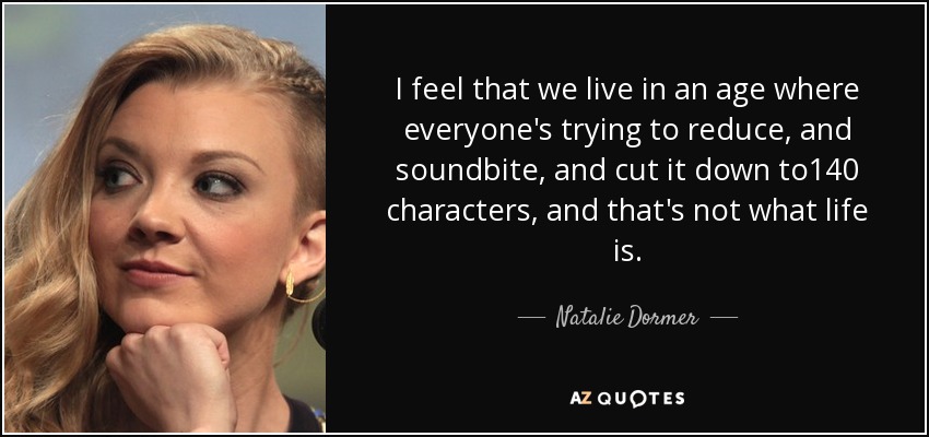 I feel that we live in an age where everyone's trying to reduce, and soundbite, and cut it down to140 characters, and that's not what life is. - Natalie Dormer