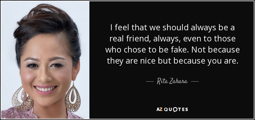 I feel that we should always be a real friend, always, even to those who chose to be fake. Not because they are nice but because you are. - Rita Zahara