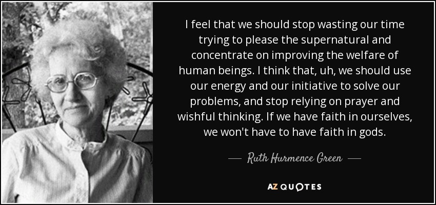 I feel that we should stop wasting our time trying to please the supernatural and concentrate on improving the welfare of human beings. I think that, uh, we should use our energy and our initiative to solve our problems, and stop relying on prayer and wishful thinking. If we have faith in ourselves, we won't have to have faith in gods. - Ruth Hurmence Green