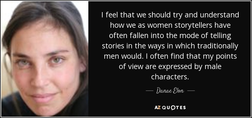 I feel that we should try and understand how we as women storytellers have often fallen into the mode of telling stories in the ways in which traditionally men would. I often find that my points of view are expressed by male characters. - Danae Elon