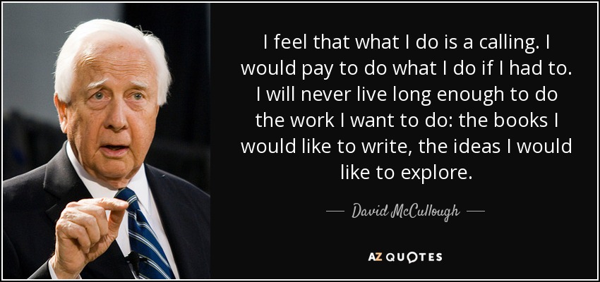 I feel that what I do is a calling. I would pay to do what I do if I had to. I will never live long enough to do the work I want to do: the books I would like to write, the ideas I would like to explore. - David McCullough