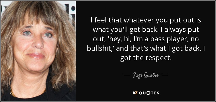 I feel that whatever you put out is what you'll get back. I always put out, 'hey, hi, I'm a bass player, no bullshit,' and that's what I got back. I got the respect. - Suzi Quatro