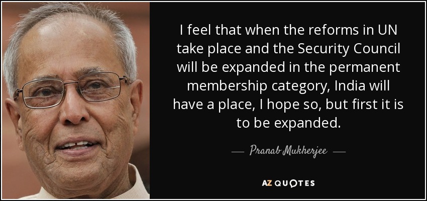 I feel that when the reforms in UN take place and the Security Council will be expanded in the permanent membership category, India will have a place, I hope so, but first it is to be expanded. - Pranab Mukherjee